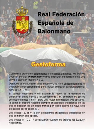 Gestoforma




Cuando se ordena un golpe franco o un saque de banda, los árbitros
deberán señalar inmediatamente la dirección del lanzamiento que
se va a ejecutar (gestos 7 ó 9).
Después de esto, según cada situación, se hará obligatoriamente la
gestoforma correspondiente para indicar cualquier sanción personal
(gestos 13 - 14).
Si parece necesario y útil explicar la razón de la decisión de
ordenar un golpe franco o lanzamiento de 7 m, se harán los gestos
correspondientes 1-6 y 11 para una mejor información. (No obstante,
la señal 11 deberá hacerse siempre en aquellas situaciones en las
que la decisión de un golpe franco por juego pasivo no haya sido
precedida por la señal 17).
Los gestos 12, 15 y 16 son obligatorios en aquellas situaciones en
que se tienen que aplicar.
Los gestos 8, 10 y 17 se utilizarán cuando los árbitros los juzguen
necesarios.
 