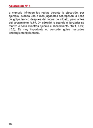 Aclaración Nº 1
106
a menudo infringen las reglas durante la ejecución, por
ejemplo, cuando uno o más jugadores sobrepasan la línea
de golpe franco después del toque de silbato, pero antes
del lanzamiento (13:7, 3er
párrafo), o cuando el lanzador se
mueve o salta mientras ejecuta el lanzamiento (15:1, 15:2,
15:3). Es muy importante no conceder goles marcados
antirreglamentariamente.
 