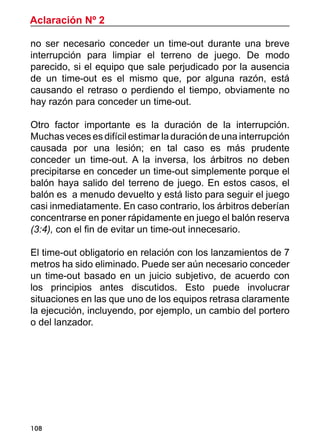 108
Aclaración Nº 2
no ser necesario conceder un time-out durante una breve
interrupción para limpiar el terreno de juego. De modo
parecido, si el equipo que sale perjudicado por la ausencia
de un time-out es el mismo que, por alguna razón, está
causando el retraso o perdiendo el tiempo, obviamente no
hay razón para conceder un time-out.
Otro factor importante es la duración de la interrupción.
Muchas veces es difícil estimar la duración de una interrupción
causada por una lesión; en tal caso es más prudente
conceder un time-out. A la inversa, los árbitros no deben
precipitarse en conceder un time-out simplemente porque el
balón haya salido del terreno de juego. En estos casos, el
balón es a menudo devuelto y está listo para seguir el juego
casi inmediatamente. En caso contrario, los árbitros deberían
concentrarse en poner rápidamente en juego el balón reserva
(3:4), con el fin de evitar un time-out innecesario.
El time-out obligatorio en relación con los lanzamientos de 7
metros ha sido eliminado. Puede ser aún necesario conceder
un time-out basado en un juicio subjetivo, de acuerdo con
los principios antes discutidos. Esto puede involucrar
situaciones en las que uno de los equipos retrasa claramente
la ejecución, incluyendo, por ejemplo, un cambio del portero
o del lanzador.
 