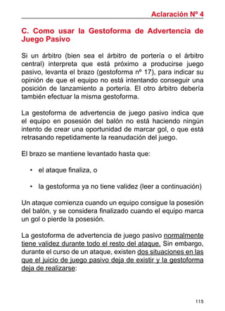 115
C. Como usar la Gestoforma de Advertencia de
Juego Pasivo
Si un árbitro (bien sea el árbitro de portería o el árbitro
central) interpreta que está próximo a producirse juego
pasivo, levanta el brazo (gestoforma nº 17), para indicar su
opinión de que el equipo no está intentando conseguir una
posición de lanzamiento a portería. El otro árbitro debería
también efectuar la misma gestoforma.
La gestoforma de advertencia de juego pasivo indica que
el equipo en posesión del balón no está haciendo ningún
intento de crear una oportunidad de marcar gol, o que está
retrasando repetidamente la reanudación del juego.
El brazo se mantiene levantado hasta que:
•	 el ataque finaliza, o
•	 la gestoforma ya no tiene validez (leer a continuación)
Un ataque comienza cuando un equipo consigue la posesión
del balón, y se considera finalizado cuando el equipo marca
un gol o pierde la posesión.
La gestoforma de advertencia de juego pasivo normalmente
tiene validez durante todo el resto del ataque. Sin embargo,
durante el curso de un ataque, existen dos situaciones en las
que el juicio de juego pasivo deja de existir y la gestoforma
deja de realizarse:
Aclaración Nº 4
 