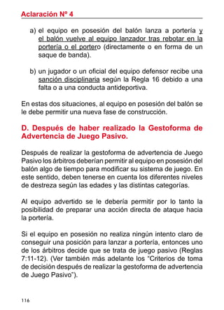 116
a)	el equipo en posesión del balón lanza a portería y
el balón vuelve al equipo lanzador tras rebotar en la
portería o el portero (directamente o en forma de un
saque de banda).
b)	un jugador o un oficial del equipo defensor recibe una
sanción disciplinaria según la Regla 16 debido a una
falta o a una conducta antideportiva.
En estas dos situaciones, al equipo en posesión del balón se
le debe permitir una nueva fase de construcción.
D. Después de haber realizado la Gestoforma de
Advertencia de Juego Pasivo.
Después de realizar la gestoforma de advertencia de Juego
Pasivo los árbitros deberían permitir al equipo en posesión del
balón algo de tiempo para modificar su sistema de juego. En
este sentido, deben tenerse en cuenta los diferentes niveles
de destreza según las edades y las distintas categorías.
Al equipo advertido se le debería permitir por lo tanto la
posibilidad de preparar una acción directa de ataque hacia
la portería.
Si el equipo en posesión no realiza ningún intento claro de
conseguir una posición para lanzar a portería, entonces uno
de los árbitros decide que se trata de juego pasivo (Reglas
7:11-12). (Ver también más adelante los “Criterios de toma
de decisión después de realizar la gestoforma de advertencia
de Juego Pasivo”).
Aclaración Nº 4
 