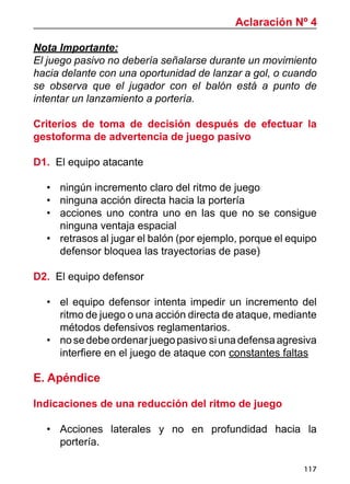 117
Nota Importante:
El juego pasivo no debería señalarse durante un movimiento
hacia delante con una oportunidad de lanzar a gol, o cuando
se observa que el jugador con el balón está a punto de
intentar un lanzamiento a portería.
Criterios de toma de decisión después de efectuar la
gestoforma de advertencia de juego pasivo
D1. El equipo atacante
•	 ningún incremento claro del ritmo de juego
•	 ninguna acción directa hacia la portería
•	 acciones uno contra uno en las que no se consigue
ninguna ventaja espacial
•	 retrasos al jugar el balón (por ejemplo, porque el equipo
defensor bloquea las trayectorias de pase)
D2. El equipo defensor
•	 el equipo defensor intenta impedir un incremento del
ritmo de juego o una acción directa de ataque, mediante
métodos defensivos reglamentarios.
•	 nosedebeordenarjuego pasivo si una defensa agresiva
interfiere en el juego de ataque con constantes faltas
E. Apéndice
Indicaciones de una reducción del ritmo de juego
•	 Acciones laterales y no en profundidad hacia la
portería.
Aclaración Nº 4
 