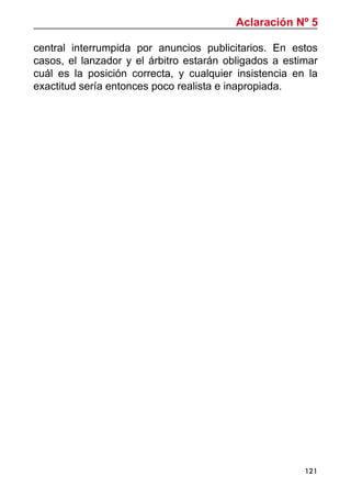 121
central interrumpida por anuncios publicitarios. En estos
casos, el lanzador y el árbitro estarán obligados a estimar
cuál es la posición correcta, y cualquier insistencia en la
exactitud sería entonces poco realista e inapropiada.
Aclaración Nº 5
 