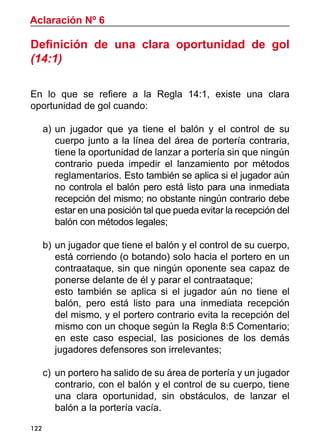122
Definición de una clara oportunidad de gol
(14:1)
En lo que se refiere a la Regla 14:1, existe una clara
oportunidad de gol cuando:
a)	un jugador que ya tiene el balón y el control de su
cuerpo junto a la línea del área de portería contraria,
tiene la oportunidad de lanzar a portería sin que ningún
contrario pueda impedir el lanzamiento por métodos
reglamentarios. Esto también se aplica si el jugador aún
no controla el balón pero está listo para una inmediata
recepción del mismo; no obstante ningún contrario debe
estar en una posición tal que pueda evitar la recepción del
balón con métodos legales;
b)	un jugador que tiene el balón y el control de su cuerpo,
está corriendo (o botando) solo hacia el portero en un
contraataque, sin que ningún oponente sea capaz de
ponerse delante de él y parar el contraataque;
	 esto también se aplica si el jugador aún no tiene el
balón, pero está listo para una inmediata recepción
del mismo, y el portero contrario evita la recepción del
mismo con un choque según la Regla 8:5 Comentario;
en este caso especial, las posiciones de los demás
jugadores defensores son irrelevantes;
c)	un portero ha salido de su área de portería y un jugador
contrario, con el balón y el control de su cuerpo, tiene
una clara oportunidad, sin obstáculos, de lanzar el
balón a la portería vacía.
Aclaración Nº 6
 