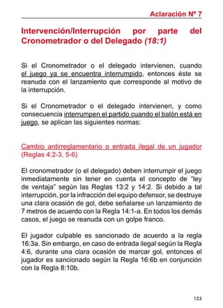 123
Intervención/Interrupción por parte del
Cronometrador o del Delegado (18:1)
Si el Cronometrador o el delegado intervienen, cuando
el juego ya se encuentra interrumpido, entonces éste se
reanuda con el lanzamiento que corresponde al motivo de
la interrupción.
Si el Cronometrador o el delegado intervienen, y como
consecuencia interrumpen el partido cuando el balón está en
juego, se aplican las siguientes normas:
Cambio antirreglamentario o entrada ilegal de un jugador
(Reglas 4:2-3, 5-6)
El cronometrador (o el delegado) deben interrumpir el juego
inmediatamente sin tener en cuenta el concepto de “ley
de ventaja” según las Reglas 13:2 y 14:2. Si debido a tal
interrupción, por la infracción del equipo defensor, se destruye
una clara ocasión de gol, debe señalarse un lanzamiento de
7 metros de acuerdo con la Regla 14:1-a. En todos los demás
casos, el juego se reanuda con un golpe franco.
El jugador culpable es sancionado de acuerdo a la regla
16:3a. Sin embargo, en caso de entrada ilegal según la Regla
4:6, durante una clara ocasión de marcar gol, entonces el
jugador es sancionado según la Regla 16:6b en conjunción
con la Regla 8:10b.
Aclaración Nº 7
 