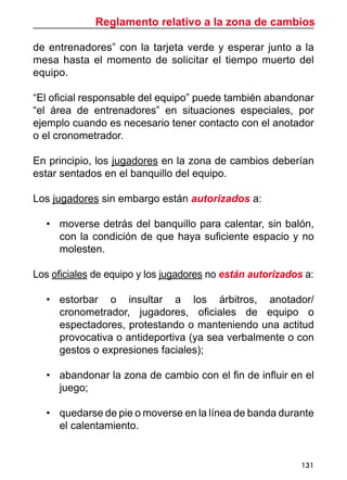 Reglamento relativo a la zona de cambios
131
de entrenadores” con la tarjeta verde y esperar junto a la
mesa hasta el momento de solicitar el tiempo muerto del
equipo.
“El oficial responsable del equipo” puede también abandonar
“el área de entrenadores” en situaciones especiales, por
ejemplo cuando es necesario tener contacto con el anotador
o el cronometrador.
En principio, los jugadores en la zona de cambios deberían
estar sentados en el banquillo del equipo.
Los jugadores sin embargo están autorizados a:
•	 moverse detrás del banquillo para calentar, sin balón,
con la condición de que haya suficiente espacio y no
molesten.
Los oficiales de equipo y los jugadores no están autorizados a:
•	 estorbar o insultar a los árbitros, anotador/
cronometrador, jugadores, oficiales de equipo o
espectadores, protestando o manteniendo una actitud
provocativa o antideportiva (ya sea verbalmente o con
gestos o expresiones faciales);
•	 abandonar la zona de cambio con el fin de influir en el
juego;
•	 quedarse de pie o moverse en la línea de banda durante
el calentamiento.
 