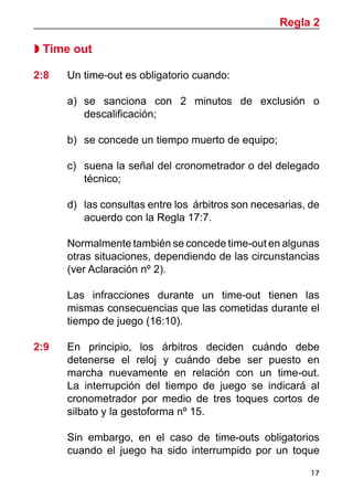 17
 Time out
2:8 	 Un time-out es obligatorio cuando:
a)	 se sanciona con 2 minutos de exclusión o
descalificación;
b)	 se concede un tiempo muerto de equipo;
c)		 suena la señal del cronometrador o del delegado
técnico;
d)	 las consultas entre los árbitros son necesarias, de
acuerdo con la Regla 17:7.
	 Normalmente también se concede time-out en algunas
otras situaciones, dependiendo de las circunstancias
(ver Aclaración nº 2).
	 Las infracciones durante un time-out tienen las
mismas consecuencias que las cometidas durante el
tiempo de juego (16:10).
2:9 	 En principio, los árbitros deciden cuándo debe
detenerse el reloj y cuándo debe ser puesto en
marcha nuevamente en relación con un time-out.
La interrupción del tiempo de juego se indicará al
cronometrador por medio de tres toques cortos de
silbato y la gestoforma nº 15.
	 Sin embargo, en el caso de time-outs obligatorios
cuando el juego ha sido interrumpido por un toque
Regla 2
 