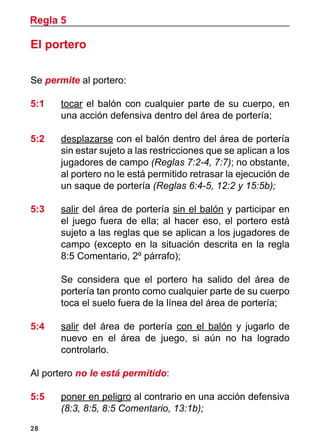 28
El portero
Se permite al portero:
5:1	 tocar el balón con cualquier parte de su cuerpo, en
una acción defensiva dentro del área de portería;
5:2 	 desplazarse con el balón dentro del área de portería
sin estar sujeto a las restricciones que se aplican a los
jugadores de campo (Reglas 7:2-4, 7:7); no obstante,
al portero no le está permitido retrasar la ejecución de
un saque de portería (Reglas 6:4-5, 12:2 y 15:5b);
5:3	 salir del área de portería sin el balón y participar en
el juego fuera de ella; al hacer eso, el portero está
sujeto a las reglas que se aplican a los jugadores de
campo (excepto en la situación descrita en la regla
8:5 Comentario, 2º párrafo);
	 Se considera que el portero ha salido del área de
portería tan pronto como cualquier parte de su cuerpo
toca el suelo fuera de la línea del área de portería;
5:4 	 salir del área de portería con el balón y jugarlo de
nuevo en el área de juego, si aún no ha logrado
controlarlo.
Al portero no le está permitido:
5:5 	 poner en peligro al contrario en una acción defensiva
(8:3, 8:5, 8:5 Comentario, 13:1b);
Regla 5
 
