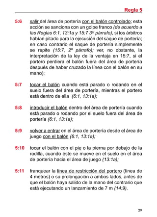 29
5:6 	 salir del área de portería con el balón controlado; esta
acción se sanciona con un golpe franco (de acuerdo a
las Reglas 6:1, 13:1a y 15:7 3er
párrafo), si los árbitros
habían pitado para la ejecución del saque de portería;
en caso contrario el saque de portería simplemente
se repite (15:7, 2º párrafo); ver, no obstante, la
interpretación de la ley de la ventaja en 15:7, si el
portero perdiera el balón fuera del área de portería
después de haber cruzado la línea con el balón en su
mano);
5:7	 tocar el balón cuando está parado o rodando en el
suelo fuera del área de portería, mientras el portero
está dentro de ella (6:1, 13:1a);
5:8	 introducir el balón dentro del área de portería cuando
está parado o rodando por el suelo fuera del área de
portería (6:1, 13:1a);
5:9 	 volver a entrar en el área de portería desde el área de
juego con el balón (6:1, 13:1a);
5:10 	 tocar el balón con el pie o la pierna por debajo de la
rodilla, cuando éste se mueve en el suelo en el área
de portería hacia el área de juego (13:1a);
5:11 	 franquear la línea de restricción del portero (línea de
4 metros) o su prolongación a ambos lados, antes de
que el balón haya salido de la mano del contrario que
está ejecutando un lanzamiento de 7 m (14:9).
Regla 5
 