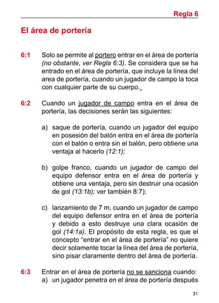 31
El área de portería
6:1	 Solo se permite al portero entrar en el área de portería
(no obstante, ver Regla 6:3). Se considera que se ha
entrado en el área de portería, que incluye la línea del
area de portería, cuando un jugador de campo la toca
con cualquier parte de su cuerpo.
6:2	 Cuando un jugador de campo entra en el área de
portería, las decisiones serán las siguientes:
a)	 saque de portería, cuando un jugador del equipo
en posesión del balón entra en el área de portería
con el balón o entra sin el balón, pero obtiene una
ventaja al hacerlo (12:1);
b)	 golpe franco, cuando un jugador de campo del
equipo defensor entra en el área de portería y
obtiene una ventaja, pero sin destruir una ocasión
de gol (13:1b); ver también 8:7);
c) 	 lanzamiento de 7 m, cuando un jugador de campo
del equipo defensor entra en el área de portería
y debido a esto destruye una clara ocasión de
gol (14:1a). El propósito de esta regla, es que el
concepto “entrar en el área de portería” no quiere
decir solamente tocar la línea del área de portería,
sino pisar claramente dentro del área de portería.
6:3	 Entrar en el área de portería no se sanciona cuando:
a) 	un jugador penetra en el área de portería después
Regla 6
 