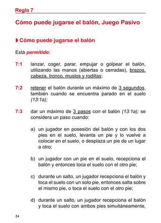 34
Cómo puede jugarse el balón, Juego Pasivo
 Cómo puede jugarse el balón
Está permitido:
7:1 	 lanzar, coger, parar, empujar o golpear el balón,
utilizando las manos (abiertas o cerradas), brazos,
cabeza, tronco, muslos y rodillas;
7:2 	 retener el balón durante un máximo de 3 segundos,
también cuando se encuentra parado en el suelo
(13:1a);
7:3 	 dar un máximo de 3 pasos con el balón (13:1a); se
considera un paso cuando:
a)	 un jugador en posesión del balón y con los dos
pies en el suelo, levanta un pie y lo vuelve a
colocar en el suelo, o desplaza un pie de un lugar
a otro;
b) 	un jugador con un pie en el suelo, recepciona el
balón y entonces toca el suelo con el otro pie;
c) 	 durante un salto, un jugador recepciona el balón y
toca el suelo con un solo pie, entonces salta sobre
el mismo pie, o toca el suelo con el otro pie;
d)	 durante un salto, un jugador recepciona el balón
y toca el suelo con ambos pies simultáneamente,
Regla 7
 