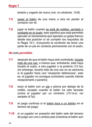 36
botarlo y cogerlo de nuevo (ver, no obstante, 14:6).
7:5 	 pasar el balón de una mano a otra sin perder el
contacto con él;
7:6	 jugar el balón cuando se está de rodillas, sentado o
tumbado en el suelo; esto significa que está permitido
ejecutar un lanzamiento (por ejemplo un golpe franco)
desde esa posición si se cumplen los requisitos de
la Regla 15:1, incluyendo la condición de tener una
parte de un pie en contacto permanente con el suelo.
No está permitido:
7:7	 después de que el balón haya sido controlado, tocarlo
más de una vez, a menos que, entretanto, éste haya
tocado el suelo, a otro jugador o la portería (13:1a);
sin embargo, tocarlo más de una vez no se sanciona
si el jugador hace una “recepción defectuosa”, esto
es, el jugador no consigue controlarlo cuando intenta
recepcionarlo o pararlo);
7:8 	 tocar el balón con un pie o pierna por debajo de la
rodilla, excepto cuando el balón ha sido lanzado
contra el jugador por un contrario (13:1a-b; ver
también 8:7e);
7:9 	 el juego continúa si el balón toca a un árbitro en el
terreno de juego;
7:10	 si un jugador en posesión del balón sale del terreno
de juego con uno o ambos pies (mientras el balón aún
Regla 7
 