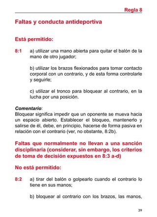 39
Faltas y conducta antideportiva
Está permitido:
8:1 	a) utilizar una mano abierta para quitar el balón de la
mano de otro jugador;
	 b) utilizar los brazos flexionados para tomar contacto
corporal con un contrario, y de esta forma controlarle
y seguirle;
	 c) utilizar el tronco para bloquear al contrario, en la
lucha por una posición.
Comentario:
Bloquear significa impedir que un oponente se mueva hacia
un espacio abierto. Establecer el bloqueo, mantenerlo y
salirse de él, debe, en principio, hacerse de forma pasiva en
relación con el contrario (ver, no obstante, 8:2b).
Faltas que normalmente no llevan a una sanción
disciplinaria (considerar, sin embargo, los criterios
de toma de decisión expuestos en 8:3 a-d)
No está permitido:
8:2	 a) tirar del balón o golpearlo cuando el contrario lo
tiene en sus manos;
	 b) bloquear al contrario con los brazos, las manos,
Regla 8
 