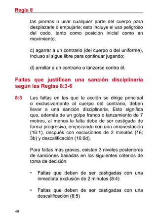 40
las piernas o usar cualquier parte del cuerpo para
desplazarle o empujarle; esto incluye el uso peligroso
del codo, tanto como posición inicial como en
movimiento;
	 c)	agarrar a un contrario (del cuerpo o del uniforme),
incluso si sigue libre para continuar jugando;
	 d) arrollar a un contrario o lanzarse contra él.
Faltas que justifican una sanción disciplinaria
según las Reglas 8:3-6
8:3	 Las faltas en las que la acción se dirige principal
o exclusivamente al cuerpo del contrario, deben
llevar a una sanción disciplinaria. Esto significa
que, además de un golpe franco o lanzamiento de 7
metros, al menos la falta debe de ser castigada de
forma progresiva, empezando con una amonestación
(16:1), después con exclusiones de 2 minutos (16;
3b) y descalificación (16:6d).
	 Para faltas más graves, existen 3 niveles posteriores
de sanciones basadas en los siguientes criterios de
toma de decisión:
•	 Faltas que deben de ser castigadas con una
inmediata exclusión de 2 minutos (8:4)
•	 Faltas que deben de ser castigadas con una
descalificación (8:5)
Regla 8
 