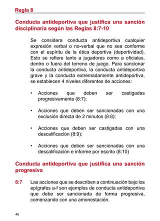 46
Conducta antideportiva que justifica una sanción
disciplinaria según las Reglas 8:7-10
	 Se considera conducta antideportiva cualquier
expresión verbal o no-verbal que no sea conforme
con el espíritu de la ética deportiva (deportividad).
Esto se refiere tanto a jugadores como a oficiales,
dentro o fuera del terreno de juego. Para sancionar
la conducta antideportiva, la conducta antideportiva
grave y la conducta extremadamente antideportiva,
se establecen 4 niveles diferentes de acciones:
•	 Acciones que deben ser castigadas
progresivamente (8:7);
•	 Acciones que deben ser sancionadas con una
exclusión directa de 2 minutos (8:8);
•	 Acciones que deben ser castigadas con una
descalificación (8:9);
•	 Acciones que deben ser sancionadas con una
descalificación e informe por escrito (8:10)
Conducta antideportiva que justifica una sanción
progresiva
8:7	 Las acciones que se describen a continuación bajo los
epígrafes a-f son ejemplos de conducta antideportiva
que debe ser sancionada de forma progresiva,
comenzando con una amonestación.
Regla 8
 