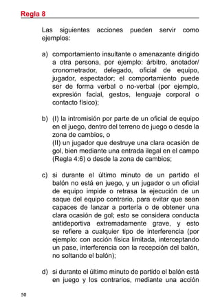 50
	 Las siguientes acciones pueden servir como
ejemplos:
a)	 comportamiento insultante o amenazante dirigido
a otra persona, por ejemplo: árbitro, anotador/
cronometrador, delegado, oficial de equipo,
jugador, espectador; el comportamiento puede
ser de forma verbal o no-verbal (por ejemplo,
expresión facial, gestos, lenguaje corporal o
contacto físico);
b)	 (I) la intromisión por parte de un oficial de equipo
en el juego, dentro del terreno de juego o desde la
zona de cambios, o
	 (II) un jugador que destruye una clara ocasión de
gol, bien mediante una entrada ilegal en el campo
(Regla 4:6) o desde la zona de cambios;
	
c)	 si durante el último minuto de un partido el
balón no está en juego, y un jugador o un oficial
de equipo impide o retrasa la ejecución de un
saque del equipo contrario, para evitar que sean
capaces de lanzar a portería o de obtener una
clara ocasión de gol; esto se considera conducta
antideportiva extremadamente grave, y esto
se refiere a cualquier tipo de interferencia (por
ejemplo: con acción física limitada, interceptando
un pase, interferencia con la recepción del balón,
no soltando el balón);
d)	 si durante el último minuto de partido el balón está
en juego y los contrarios, mediante una acción
Regla 8
 