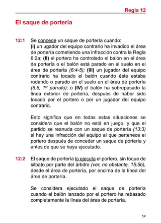 59
El saque de portería
12:1 	 Se concede un saque de portería cuando:
	 (I) un ugador del equipo contrario ha invadido el área
de portería cometiendo una infracción contra la Regla
6:2a; (II) el portero ha controlado el balón en el área
de portería o el balón está parado en el suelo en el
área de portería (6:4-5); (III) un jugador del equipo
contrario ha tocado el balón cuando éste estaba
rodando o parado en el suelo en el área de portería
(6:5, 1er
párrafo); o (IV) el balón ha sobrepasado la
línea exterior de portería, después  de haber sido
tocado por el portero  o por un jugador del equipo
contrario.
	 Esto significa que en todas estas situaciones se
considera que el balón no está en juego, y que el
partido se reanuda con un saque de portería (13:3)
si hay una infracción del equipo al que pertenece el
portero después de conceder un saque de portería y
antes de que se haya ejecutado.
12:2	 El saque de portería lo ejecuta el portero, sin toque de
silbato por parte del árbitro (ver, no obstante, 15:5b),
desde el área de portería, por encima de la línea del
área de portería.
	 Se considera ejecutado el saque de portería
cuando el balón lanzado por el portero ha rebasado
completamente la línea del área de portería.
Regla 12
 