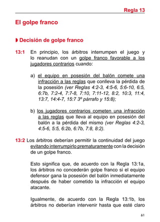 61
El golpe franco
 Decisión de golpe franco
13:1 	 En principio, los árbitros interrumpen el juego y
lo reanudan con un golpe franco favorable a los
jugadores contrarios cuando:
a) el equipo en posesión del balón comete una
infracción a las reglas que conlleva la pérdida de
la posesión (ver Reglas 4:2-3, 4:5-6, 5:6-10, 6:5,
6:7b, 7:2-4, 7:7-8, 7:10, 7:11-12, 8:2, 10:3, 11:4,
13:7, 14:4-7, 15:7 3º párrafo y 15:8);
b) los jugadores contrarios cometen una infracción
a las reglas que lleva al equipo en posesión del
balón a la pérdida del mismo (ver Reglas 4:2-3,
4:5-6, 5:5, 6:2b, 6:7b, 7:8, 8:2).
13:2 Los árbitros deberían permitir la continuidad del juego
evitando interrumpirlo prematuramente con la decisión
de un golpe franco.
	 Esto significa que, de acuerdo con la Regla 13:1a,
los árbitros no concederán golpe franco si el equipo
defensor gana la posesión del balón inmediatamente
después de haber cometido la infracción el equipo
atacante.
	 Igualmente, de acuerdo con la Regla 13:1b, los
árbitros no deberían intervenir hasta que esté claro
Regla 13
 