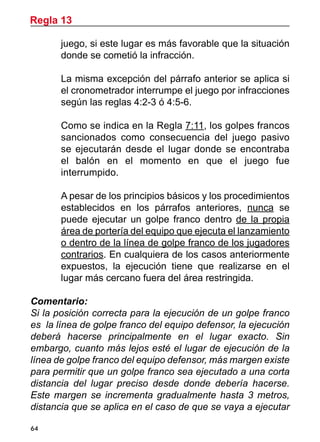 64
juego, si este lugar es más favorable que la situación
donde se cometió la infracción.
	 La misma excepción del párrafo anterior se aplica si
el cronometrador interrumpe el juego por infracciones
según las reglas 4:2-3 ó 4:5-6.
	 Como se indica en la Regla 7:11, los golpes francos
sancionados como consecuencia del juego pasivo
se ejecutarán desde el lugar donde se encontraba
el balón en el momento en que el juego fue
interrumpido.
	 A pesar de los principios básicos y los procedimientos
establecidos en los párrafos anteriores, nunca se
puede ejecutar un golpe franco dentro de la propia
área de portería del equipo que ejecuta el lanzamiento
o dentro de la línea de golpe franco de los jugadores
contrarios. En cualquiera de los casos anteriormente
expuestos, la ejecución tiene que realizarse en el
lugar más cercano fuera del área restringida.
Comentario:
Si la posición correcta para la ejecución de un golpe franco
es la línea de golpe franco del equipo defensor, la ejecución
deberá hacerse principalmente en el lugar exacto. Sin
embargo, cuanto más lejos esté el lugar de ejecución de la
línea de golpe franco del equipo defensor, más margen existe
para permitir que un golpe franco sea ejecutado a una corta
distancia del lugar preciso desde donde debería hacerse.
Este margen se incrementa gradualmente hasta 3 metros,
distancia que se aplica en el caso de que se vaya a ejecutar
Regla 13
 