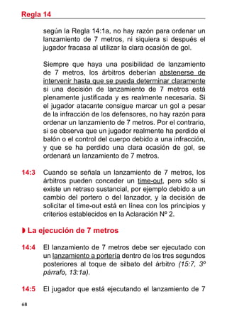 68
según la Regla 14:1a, no hay razón para ordenar un
lanzamiento de 7 metros, ni siquiera si después el
jugador fracasa al utilizar la clara ocasión de gol.
	 Siempre que haya una posibilidad de lanzamiento
de 7 metros, los árbitros deberían abstenerse de
intervenir hasta que se pueda determinar claramente
si una decisión de lanzamiento de 7 metros está
plenamente justificada y es realmente necesaria. Si
el jugador atacante consigue marcar un gol a pesar
de la infracción de los defensores, no hay razón para
ordenar un lanzamiento de 7 metros. Por el contrario,
si se observa que un jugador realmente ha perdido el
balón o el control del cuerpo debido a una infracción,
y que se ha perdido una clara ocasión de gol, se
ordenará un lanzamiento de 7 metros.
14:3	 Cuando se señala un lanzamiento de 7 metros, los
árbitros pueden conceder un time-out, pero sólo si
existe un retraso sustancial, por ejemplo debido a un
cambio del portero o del lanzador, y la decisión de
solicitar el time-out está en línea con los principios y
criterios establecidos en la Aclaración Nº 2.
 La ejecución de 7 metros
14:4 	 El lanzamiento de 7 metros debe ser ejecutado con
un lanzamiento a portería dentro de los tres segundos
posteriores al toque de silbato del árbitro (15:7, 3º
párrafo, 13:1a).
14:5 	 El jugador que está ejecutando el lanzamiento de 7
Regla 14
 