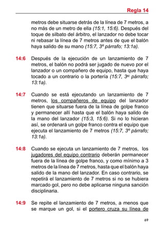 69
metros debe situarse detrás de la línea de 7 metros, a
no más de un metro de ella (15:1, 15:6). Después del
toque de silbato del árbitro, el lanzador no debe tocar
ni rebasar la línea de 7 metros antes de que el balón
haya salido de su mano (15:7, 3º párrafo; 13:1a).
14:6	 Después de la ejecución de un lanzamiento de 7
metros, el balón no podrá ser jugado de nuevo por el
lanzador o un compañero de equipo, hasta que haya
tocado a un contrario o la portería (15:7, 3er
párrafo;
13:1a).
14:7 	 Cuando se está ejecutando un lanzamiento de 7
metros, los compañeros de equipo del lanzador
tienen que situarse fuera de la línea de golpe franco
y permanecer allí hasta que el balón haya salido de
la mano del lanzador (15:3, 15:6). Si no lo hicieran
así, se ordenará un golpe franco contra el equipo que
ejecuta el lanzamiento de 7 metros (15:7, 3º párrafo;
13:1a).
14:8 	 Cuando se ejecuta un lanzamiento de 7 metros, los
jugadores del equipo contrario deberán permanecer
fuera de la línea de golpe franco, y como mínimo a 3
metros de la línea de 7 metros, hasta que el balón haya
salido de la mano del lanzador. En caso contrario, se
repetirá el lanzamiento de 7 metros si no se hubiera
marcado gol, pero no debe aplicarse ninguna sanción
disciplinaria.
14:9	 Se repite el lanzamiento de 7 metros, a menos que
se marque un gol, si el portero cruza su línea de
Regla 14
 