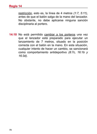 70
restricción, esto es, la línea de 4 metros (1:7, 5:11),
antes de que el balón salga de la mano del lanzador.
No obstante, no debe aplicarse ninguna sanción
disciplinaria al portero.
14:10	 No está permitido cambiar a los porteros una vez
que el lanzador está preparado para ejecutar un
lanzamiento de 7 metros, situado en la posición
correcta con el balón en la mano. En esta situación,
cualquier intento de hacer un cambio, se sancionará
como comportamiento antideportivo (8:7c, 16:1b y
16:3d).
Regla 14
 