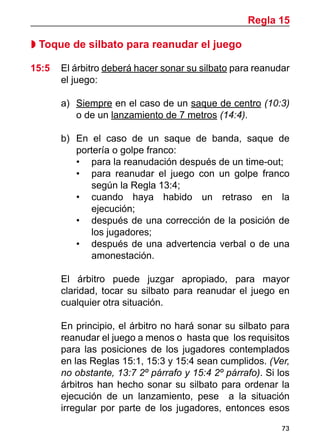 73
 Toque de silbato para reanudar el juego
15:5 	 El árbitro deberá hacer sonar su silbato para reanudar
el juego:
a)	 Siempre en el caso de un saque de centro (10:3)
o de un lanzamiento de 7 metros (14:4).
b)	 En el caso de un saque de banda, saque de
portería o golpe franco:
•	 para la reanudación después de un time-out;
•	 para reanudar el juego con un golpe franco
según la Regla 13:4;
•	 cuando haya habido un retraso en la
ejecución;
•	 después de una corrección de la posición de
los jugadores;
•	 después de una advertencia verbal o de una
amonestación.
	 El árbitro puede juzgar apropiado, para mayor
claridad, tocar su silbato para reanudar el juego en
cualquier otra situación.
	 En principio, el árbitro no hará sonar su silbato para
reanudar el juego a menos o hasta que los requisitos
para las posiciones de los jugadores contemplados
en las Reglas 15:1, 15:3 y 15:4 sean cumplidos. (Ver,
no obstante, 13:7 2º párrafo y 15:4 2º párrafo). Si los
árbitros han hecho sonar su silbato para ordenar la
ejecución de un lanzamiento, pese a la situación
irregular por parte de los jugadores, entonces esos
Regla 15
 