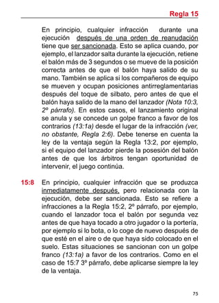 75
	 En principio, cualquier infracción durante una
ejecución después de una orden de reanudación
tiene que ser sancionada. Esto se aplica cuando, por
ejemplo, el lanzador salta durante la ejecución, retiene
el balón más de 3 segundos o se mueve de la posición
correcta antes de que el balón haya salido de su
mano. También se aplica si los compañeros de equipo
se mueven y ocupan posiciones antirreglamentarias
después del toque de silbato, pero antes de que el
balón haya salido de la mano del lanzador (Nota 10:3,
2º párrafo). En estos casos, el lanzamiento original
se anula y se concede un golpe franco a favor de los
contrarios (13:1a) desde el lugar de la infracción (ver,
no obstante, Regla 2:6). Debe tenerse en cuenta la
ley de la ventaja según la Regla 13:2, por ejemplo,
si el equipo del lanzador pierde la posesión del balón
antes de que los árbitros tengan oportunidad de
intervenir, el juego continúa.
15:8	 En principio, cualquier infracción que se produzca
inmediatamente después, pero relacionada con la
ejecución, debe ser sancionada. Esto se refiere a
infracciones a la Regla 15:2, 2º párrafo, por ejemplo,
cuando el lanzador toca el balón por segunda vez
antes de que haya tocado a otro jugador o la portería,
por ejemplo si lo bota, o lo coge de nuevo después de
que esté en el aire o de que haya sido colocado en el
suelo. Estas situaciones se sancionan con un golpe
franco (13:1a) a favor de los contrarios. Como en el
caso de 15:7 3º párrafo, debe aplicarse siempre la ley
de la ventaja.
Regla 15
 