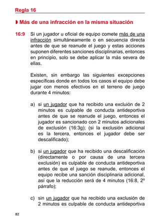 82
 Más de una infracción en la misma situación
16:9 	 Si un jugador u oficial de equipo comete más de una
infracción simultáneamente o en secuencia directa
antes de que se reanude el juego y estas acciones
suponen diferentes sanciones disciplinarias, entonces
en principio, solo se debe aplicar la más severa de
ellas.
	 Existen, sin embargo las siguientes excepciones
específicas donde en todos los casos el equipo debe
jugar con menos efectivos en el terreno de juego
durante 4 minutos:
a)	 si un jugador que ha recibido una excluión de 2
minutos es culpable de conducta antideportiva
antes de que se reanude el juego, entonces el
jugador es sancionado con 2 minutos adicionales
de exclusión (16:3g); (si la exclusión adicional
es la tercera, entonces el jugador debe ser
descalificado);
b)	 si un jugador que ha recibido una descalificación
(directamente o por causa de una tercera
exclusión) es culpable de conducta antideportiva
antes de que el juego se reanude, entonces el
equipo recibe una sanción disciplinaria adicional,
así que la reducción será de 4 minutos (16:8, 2º
párrafo);
c)		 sin un jugador que ha recibido una exclusión de
2 minutos es culpable de conducta antideportiva
Regla 16
 