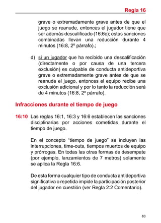 83
grave o extremadamente grave antes de que el
juego se reanude, entonces el jugador tiene que
ser además descalificado (16:6c); estas sanciones
combinadas llevan una reducción durante 4
minutos (16:8, 2º párrafo).;
d)	 si un jugador que ha recibido una descalificación
(directamente o por causa de una tercera
exclusión) es culpable de conducta antideportiva
grave o extremadamente grave antes de que se
reanude el juego, entonces el equipo recibe una
exclusión adicional y por lo tanto la reducción será
de 4 minutos (16:8, 2º párrafo).
Infracciones durante el tiempo de juego
16:10	 Las reglas 16:1, 16:3 y 16:6 establecen las sanciones
disciplinarias por acciones cometidas durante el
tiempo de juego.
	 En el concepto “tiempo de juego” se incluyen las
interrupciones, time-outs, tiempos muertos de equipo
y prórrogas. En todas las otras formas de desempate
(por ejemplo, lanzamientos de 7 metros) solamente
se aplica la Regla 16:6.
	 De esta forma cualquier tipo de conducta antideportiva
significativa o repetida impide la participación posterior
del jugador en cuestión (ver Regla 2:2 Comentario).
Regla 16
 