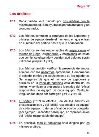 85
Los árbitros
17:1 	 Cada partido será dirigido por dos árbitros con la
misma autoridad. Son ayudados por un anotador y un
cronometrador.
17:2 	 Los árbitros controlan la conducta de los jugadores y
oficiales de equipo, desde el momento en que entran
en el recinto del partido hasta que lo abandonan.
17:3	 Los árbitros son los responsables de inspeccionar el
terreno de juego, las porterías, y los balones antes de
que comience el partido y deciden qué balones serán
utilizados (Reglas 1 y 3:1).
	 Los árbitros también verifican la presencia de ambos
equipos con los uniformes apropiados. Comprueban
el acta del partido y el equipamiento de los jugadores.
Se aseguran de que el número de jugadores y
oficiales en la zona de cambios está dentro de los
límites, y verifican la presencia e identidad del “oficial
responsable de equipo” de cada equipo. Cualquier
irregularidad debe ser corregida (4:1-2 y 4:7-9).
17:4	 El sorteo (10:1) lo efectúa uno de los árbitros en
presencia del otro y del “oficial responsable de equipo”
de cada equipo, o de un oficial de equipo o jugador
(por ejemplo, un capitán del equipo) en representación
del “oficial responsable de equipo”.
17:5	 En principio, todo el encuentro será dirigido por los
mismos árbitros.
Regla 17
 