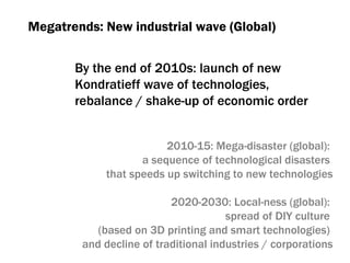 Megatrends :  New industrial wave (Global) By the end of  2010 s :  launch of new  Kondratieff wave of technologies , rebalance  /  shake-up of economic order 2010-15:  Mega-disaster (global) :  a sequence of technological disasters  that speeds up switching to new technologies 20 20 -20 3 0:  Local-ness (global) :  spread of DIY culture   ( based on 3D printing and   smart technologies )  and decline of traditional industries / corporations 