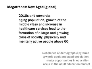 Megatrends :  New Aged (global) 2010 s   and onwards :  aging population ,  growth of the middle class and increase in healthcare services lead to the formation of a large and growing class of socially, physically and mentally active people above 60 Rebalance of demographic pyramid  towards adult and aged population :  major opportunities in education  occur in the adult education market 