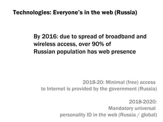 By  2016:  due to spread of broadband and  wireless access, over 90% of  Russian population has web presence Technologies :  Everyone’s in the web (Russia) 2018 -20 :  Minimal  ( free )  access  to Internet is provided by the government (Russia) 2018-2020: Mandatory universal  personality ID in the web (Russia / global) 