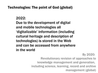 Technologies :  The point of God (global) 2022:  Due to the development of digital and mobile technologies all ‘digitalizable’ information  ( including   cultural heritage and description of technologies )  is stored in the Web and can be accessed from anywhere in the world By  2020:  Revolutionary revision of approaches to knowledge management and generation ,  including science ,  learning, record and archive management (global) 