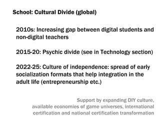 School :  Cultural Divide (global) 2010 s :  Increasing gap between digital students and non-digital teachers 2015-20:  Psychic divide (see in Technology section) 2022-25:  Culture of independence :  spread of early socialization formats that help integration in the adult life  ( entrepreneurship etc .) Support by expanding DIY culture, available economies of game universes ,  international certification and national certification transformation 