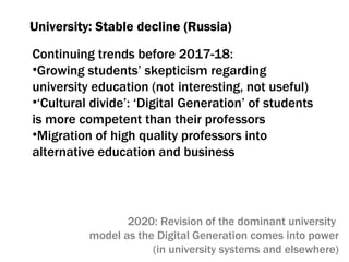 University :  Stable decline (Russia) Continuing trends before  2017-18:  Growing students’ skepticism regarding university education (not interesting, not useful) ‘ Cultural divide’ :  ‘Digital Generation’ of students is more competent than their professors Migration of high quality professors into alternative education and business 2020:  Revision of the dominant university  model as the Digital Generation comes into power (in university systems and elsewhere) 