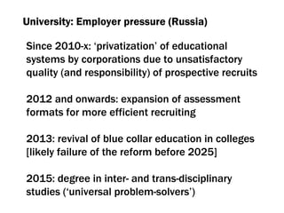University: Employer pressure (Russia) Since  2010-х:  ‘privatization’ of educational systems by corporations due to unsatisfactory quality  ( and responsibility )  of prospective recruits 2012  and onwards :  expansion of assessment formats for more efficient recruiting 2013:  revival of blue collar education in colleges  [ likely failure of the reform before  2025] 2015:  degree in inter- and trans-disciplinary studies (‘universal problem-solvers’) 