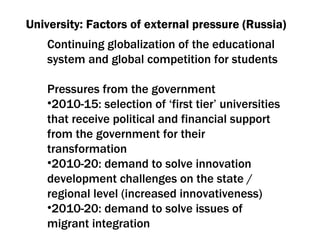University: Factors of external pressure (Russia) Continuing globalization of the educational system and global competition for students Pressures from the government 2010-15:  selection of ‘first tier’ universities that receive political and financial support from the government for their transformation 2010-20:  demand to solve innovation development challenges on the state / regional level  ( increased innovativeness ) 2010-20:  demand to solve issues of migrant integration 