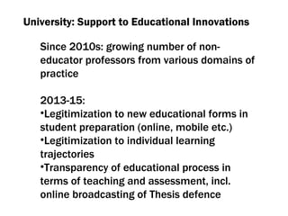 University: Support to Educational Innovations Since  2010 s :  growing number of non-educator professors from various domains of practice 2013-15: Legitimization to new educational forms in student preparation  ( online ,  mobile etc .)  Legitimization to individual learning trajectories Transparency of educational process in terms of teaching and assessment ,  incl .  online broadcasting of Thesis defence 
