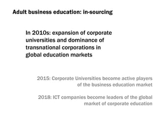 Adult business education :  in-sourcing In 2010s :  expansion of corporate universities and dominance of transnational corporations in global education markets 2015:  Corporate Universities become active players of the business education market 2018:  ICT companies become leaders of the global market of corporate education 