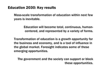 Education  2030:  Key results Mass-scale transformation of education within next few years is inevitable. Education will become total ,  continuous ,  human-centered ,  and represented by a variety of forms. Transformation of education is a growth opportunity for the business and economy ,  and is a tool of influence in the global market .  Foresight indicates some of these emerging opportunities . The government and the society can support or block these opportunities. 