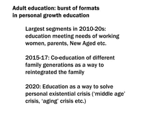 Adult education :  burst of formats  in personal growth education Largest segments in  2010-20 s :  education meeting needs of working women, parents, New Aged etc. 2015-17:  Co-education of different family generations as a way to reintegrated the family 2020:  Education as a way to solve personal existential crisis  ( ‘middle age’ crisis ,  ‘aging’ crisis etc .) 