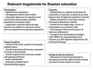 Relevant megatrends for Russian education Demography : -  Aging Russian population -  Demographic decline before  2015 -  Population grows due to migration from Central Asia and Caucasus republics population into Russian cities -  Large Asian countries  ( China & India )  become new leaders in science & culture due to the growth of young urban population Ecology & natural resources -  Worsened environmental situation in emerging economies ,  global climate change and other human impacts on natue Society & politics : -  ‘Citizen of the world’ :  growth of suprastate  ( global )  culture -  Growth of grassroot democracy ,  expansion of network communities -  Growth of government autocracy couple with growing ineffiency  -  Youth infantilization - Expansion of global Islam ,  Virtual Khalifate project Economy : -  Globalization as a global competition for production of resources, products & services ,  Russia’s loss of high-tech production markets -  Global competition in the labor market ,  increased proffessional mobility -  Growth of the middle class ,  variety of consumption as a personal value -  Fast change of the set and content of dominant professions -  Change of the technological paradigm  ( after  2020)  incl .  growing highly local economy e.g. DIY segment supported by  3 D   printing technology 