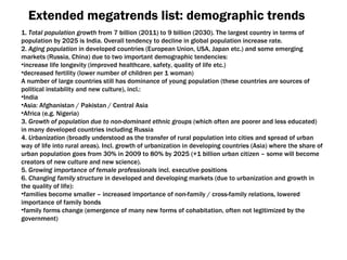 Extended megatrends list :  demographic trends 1.   Total population growth  from  7  billion  (2011)  to  9  billion  (2030) . The largest country in terms of population by 2025 is India .  Overall tendency to decline in global population increase rate . 2.  Aging population  in developed countries  ( European Union ,  USA ,  Japan etc .)  and some emerging markets  ( Russia ,  China )  due to two important demographic tendencies : increase life longevity  ( improved healthcare ,  safety ,  quality of life etc .) decreased fertility  ( lower number of children per  1  woman ) A number of large countries still has dominance of young population  ( these countries are sources of political instability and new culture ),  incl .:  India Asia :  Afghanistan  /  Pakistan  /  Central Asia Africa  ( e . g.   Nigeria ) 3.  Growth of population due to non-dominant ethnic groups  ( which often are poorer and less educated )  in many developed countries including Russia 4.  Urbanization  ( broadly understood as the transfer of rural population into cities and spread of urban way of life into rural areas ).  Incl. growth of urbanization in developing countries  ( Asia )  where the share of urban population goes from  30%  in 2009 to  80%  by  2025 (+1  billion urban citizen – some will become creators of new culture and new science ). 5.  Growing importance of female professionals  incl. executive positions 6.  Changing family structure  in developed and developing markets  ( due to urbanization and growth in the quality of life ): families become smaller  –  increased importance of non-family / cross-family relations, lowered importance of family bonds family forms change  ( emergence of many new forms of cohabitation ,  often not legitimized by the government ) 