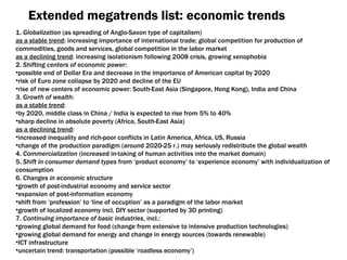 Extended megatrends list :  economic trends 1.   Globalization  ( as spreading of Anglo-Saxon type of capitalism ) as a stable trend :  increasing importance of international trade ;  global competition for production of commodities ,  goods and services ,  global competition in the labor market as a declining trend :  increasing isolationism following 2008 crisis ,  growing xenophobia 2.  Shifting centers of economic power : possible end of Dollar Era and decrease in the importance of American capital by  2020  risk of Euro zone collapse by  2020  and decline of the EU rise of new centers of economic power :  South-East Asia  ( Singapore ,  Hong Kong ),  India and China 3.  Growth of wealth : as a stable trend :  by  2020 ,   middle class in China / India is expected to rise from  5%  to  40% sharp decline in absolute poverty  ( Africa ,  South-East Asia ) as a declining trend : increased inequality and rich-poor conflicts in Latin America, Africa, US ,  Russia change of the production paradigm  ( around  2020-25 г.)  may seriously redistribute the global wealth 4.  Commercialization  ( increased in-taking of human activities into the market domain ) 5.  Shift in consumer demand types  from ‘product economy’ to ‘experience economy’ with individualization of consumption 6.  Changes in economic structure growth of post-industrial economy and service sector expansion of post-information economy shift from ‘profession’ to ‘line of occuption’ as a paradigm of the labor market growth of localized economy incl .  DIY   sector  ( supported by  3 D printing ) 7.  Continuing importance of basic industries ,  incl .: growing global demand for food  ( change from extensive to intensive production technologies ) growing global demand for energy and change in energy sources  ( towards renewable ) ICT infrastructure uncertain trend :  transportation  ( possible ‘roadless economy’ ) 