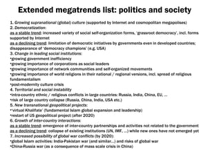 Extended megatrends list :  politics and society 1.  Growing supranational  ( global )  culture  ( supported by Internet and cosmopolitan megapolises ) 2.  Democratization : as a stable trend :  increased variety of social self-organization forms ,  ‘grassroot democracy’ ,  incl .  forms supported by Internet as a declining trend :  limitation of democratic initiatives by governments even in developed countries ;  disappearance of ‘democracy champions’  ( e.g .  USA ) 3.  Change in leading social institutions : growing government inefficiency growing importance of corporations as social leaders growing importance of network communities and self-organized movements growing importance of world religions in their national  /  regional versions ,  incl .  spread of religious fundamentalism post-modernity culture crisis 4.  Territorial and social instability intra-country ethnic  /  religious conflicts in large countries :  Russia ,  India ,  China ,  EU , … risk of large country collapse  ( Russia ,  China ,  India ,  USA etc .) 5.  New transnational geopolitical projects : ‘ virtual Khalifate’ (fundamental Islam global expansion and leadership) restart of US geopolitical project  ( after  2020) 6.  Growth of inter-country interactions : as a stable trend :  emergence of inter-country partnerships and activities not related to the government as a declining trend :  collapse of existing institutions (UN, IMF, …) while new ones have not emerged yet 7.  Increased possibility of global war conflicts  ( by  2020): global Islam activities :  India-Pakistan war  ( and similar …)  and risks of global war China-Russia war  ( as a consequence of mass scale crisis in China ) 