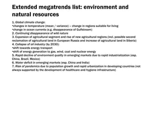 Extended megatrends list :  environment and natural resources 1.  Global climate change : changes in temperature  ( mean  /  variance ) –  change in regions suitable for living change in ocean currents  ( e.g.   disappearance of Gulfstream ) 2.  Continuing disappearance of wild nature 3.  Expansion of agricultural segment and rise of new agricultural regions  ( incl .  possible second reclamation of agricultural land in European Russia and increase of agricultural land in Siberia ) 4.  Collapse of oil industry  ( by  2030): shift towards energy transport shift of energy generation to gas ,  wind ,  coal and nuclear energy 5.  Rapid decline of environment quality in emerging markets  due to rapid industrialization  ( esp. China ,  Brazil ,  Mexico ) 6.  Water deficit in emerging markets  ( esp. China and India ) 7.  Risk of pandemics  due to population growth and rapid urbanization in developing countries  ( not always supported by the development of healthcare and hygiene infrastructure ) 