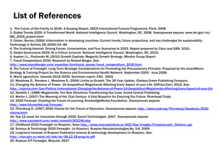 List of References 1.  The Future of the Family to 2030. A Scoping Report. OECD International Futures Programme, Paris, 2008 2. Global Trends 2025: A Transformed World. National Intelligence Council, Washington, DC, 2008.  Электронная версия : www.dni.gov/nic/NIC_2025_project.html 3. Cohen, Barney (2006) Urbanization in developing countries: Current trends, future projections, and key challenges for sustainability. Technology in Society 28 (2006) 63–80 4. The Evolving Internet. Driving Forces, Uncertainties, and Four Scenarios to 2025. Report prepared by Cisco and GBN, 2010. 5. Global Governance 2025: At a Critical Juncture. National Intelligence Council, Washington, DC, 2010.  6. Kaplan J.L., Pocharski M. (2010) Growth Capitals: Megacity Growth Strategy. Monitor Group Report 7. Trend Compendium 2030. Research by Roland Berger. See :  http://www.rolandberger.com/expertise/functional_issues/trend_compendium_2030.html 8. The Future of Foresight. Long Term Strategic Considerations for Promoting the Precautionary Principle. Prepared by the smartMeme Strategy & Training Project for the Science and Environmental Health Network. September 2005 - June 2006. 9. World agriculture: towards 2015/2030. Summary report. FAO,  2002 10. Meadows D., Randers J., Meadows D. (2004) Limits to Growth, The 30‑Year Update.  Chelsea Green Publishing Company 11. Changing the Balance of Power: 16 Geopolitical Megatrends Affecting Every Aspect of your Life. OilPrice . Com, 2010 .  See :  http://oilprice.com/Geo-Politics/International/Changing-the-Balance-of-Power-16-Geopolitical-Megatrends-Affecting-Every-Aspect-of-your-Life.html 12. Naisbitt J. (1988) Megatrends: Ten New Directions Transforming Our Lives. Grand Central Publishing 13. Martin J. (2007) The Meaning of the 21st Century: A Vital Blueprint for Ensuring Our Future. Riverhead Trade. 14. 2020 Forecast: Creating the Future of Learning. KnowledgeWorks Foundation.  Электронная версия :  http://www.futureofed.org/forecast/ 15. Thornburg D. (1997) 2020 Visions for the Future of Education.  Электронная версия:  http :// www . tcpd . org / Thornburg / Handouts /2020 visions . html 16. Top 12 areas for innovation through 2025. Social Technologies , 2007. Электронная версия:  http://www.nanowerk.com/news/newsid%3D3290.php 17.  Childhood 2030 Foresight (in Russian) .  Seee   http://www.moe-pokolenie.ru/402/files/images/Forsait-proekt_-Detstvo-.ppt 18.  Science & Technology 2025 Foresight  (in Russian) .  Russian Nanotechnologies , No.  5-6 ,  2009 19.  Long-term forecast of Russian Federation science & technology development (in Russian) .  See:  http://mon.gov.ru/work/nti/dok/str/08.12.18-prog.ntr.pdf 20.  Russian ICT  Foresight.  Moscow , 2007 