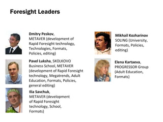 Foresight Leaders Dmitry Peskov ,  METAVER  ( development of Rapid Foresight technology,   Technologies ,  Formats ,  Policies, editing ) Ilia Savchuk ,  METAVER  ( development of Rapid Foresight technology,   School ,  Formats ) Pavel Luksha ,  SKOLKOVO Business School ,  METAVER  ( development of Rapid Foresight technology,   Megatrends ,  Adult Education ,  Formats ,  Policies ,  general editing ) Mikhail Kozharinov  SOLING  ( University ,  Formats ,  Policies ,  editing ) Elena Kartaeva ,  PROGRESSOR Group  ( Adult Education ,  Formats ) 